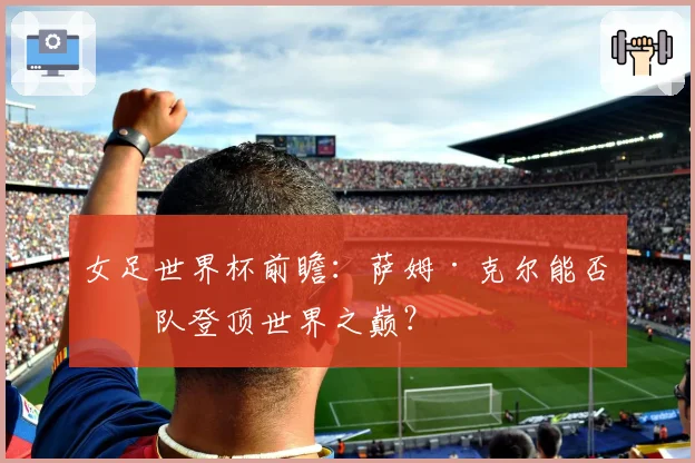 女足世界杯前瞻：萨姆·克尔能否率队登顶世界之巅？