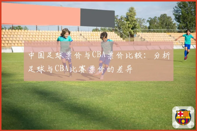 中国足球票价与CBA票价比较：分析足球与CBA比赛票价的差异