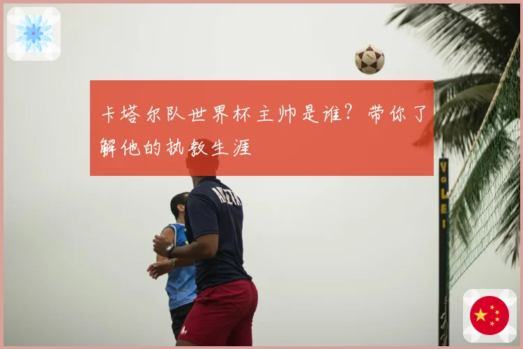卡塔尔队世界杯主帅是谁？带你了解他的执教生涯