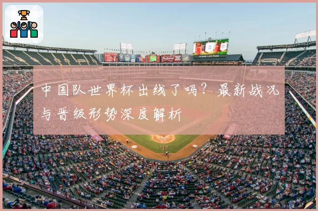 中国队世界杯出线了吗？最新战况与晋级形势深度解析