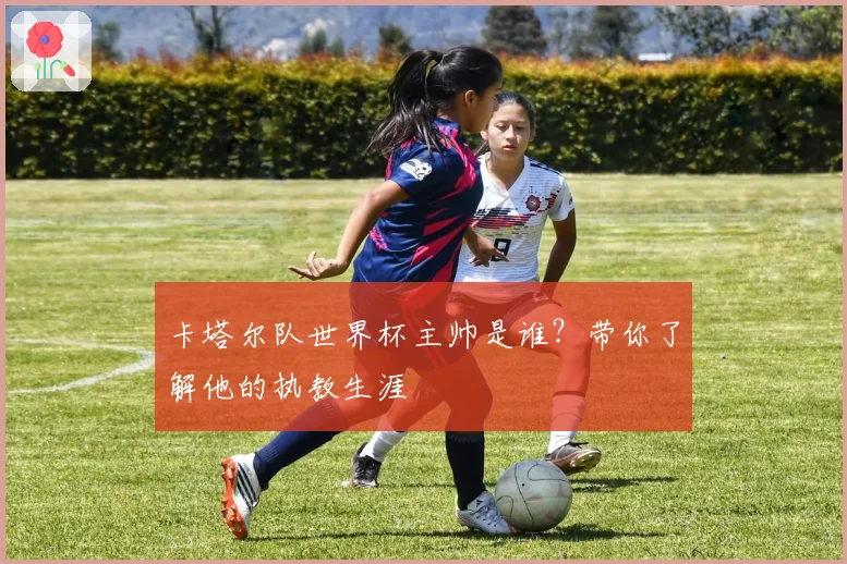 卡塔尔队世界杯主帅是谁？带你了解他的执教生涯
