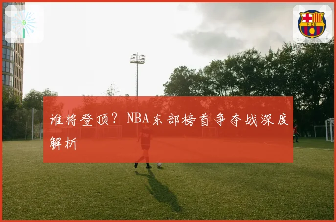 谁将登顶？NBA东部榜首争夺战深度解析