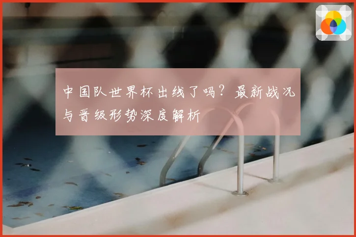 中国队世界杯出线了吗？最新战况与晋级形势深度解析