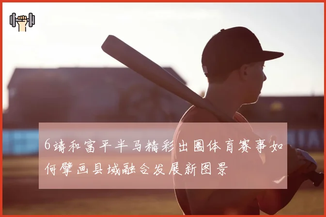 6靖和富平半马精彩出圈体育赛事如何擘画县域融合发展新图景