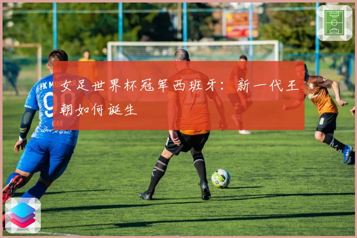 女足世界杯冠军西班牙：新一代王朝如何诞生