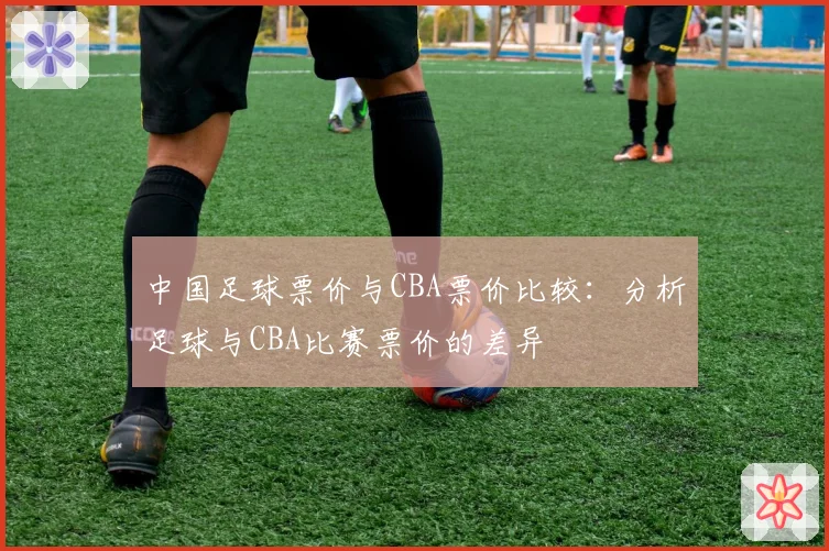 中国足球票价与CBA票价比较：分析足球与CBA比赛票价的差异