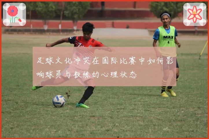 足球文化冲突在国际比赛中如何影响球员与教练的心理状态