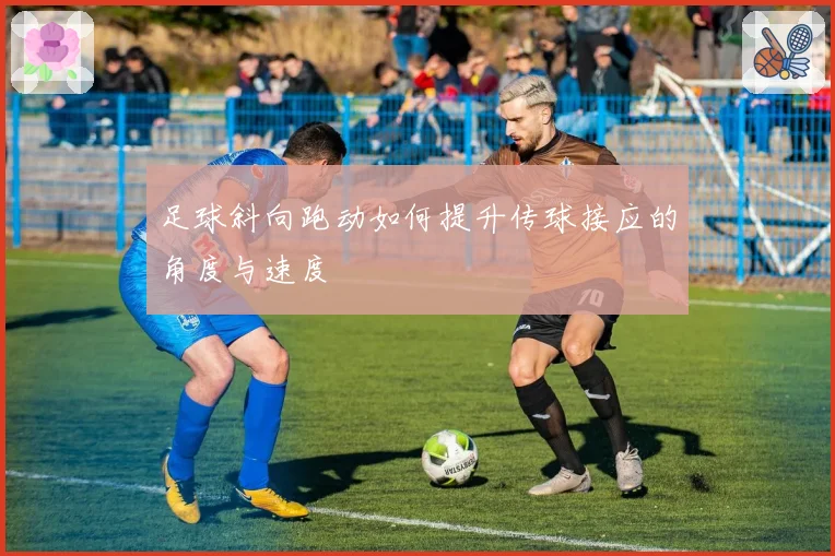 足球斜向跑动如何提升传球接应的角度与速度