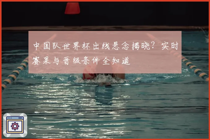 中国队世界杯出线悬念揭晓？实时赛果与晋级条件全知道