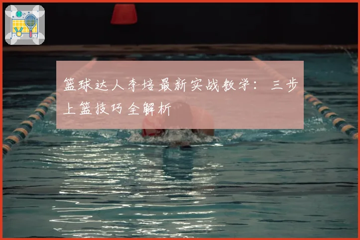 篮球达人李培最新实战教学：三步上篮技巧全解析