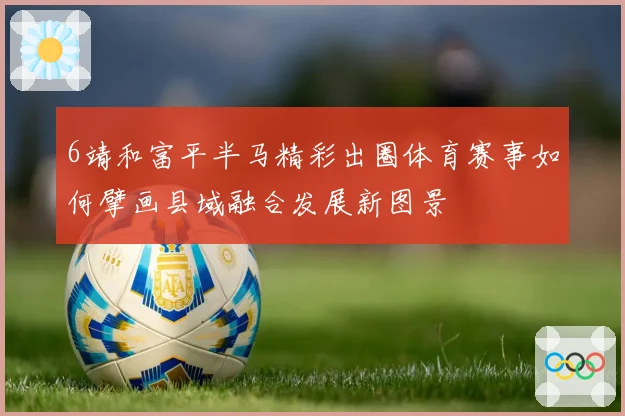 6靖和富平半马精彩出圈体育赛事如何擘画县域融合发展新图景