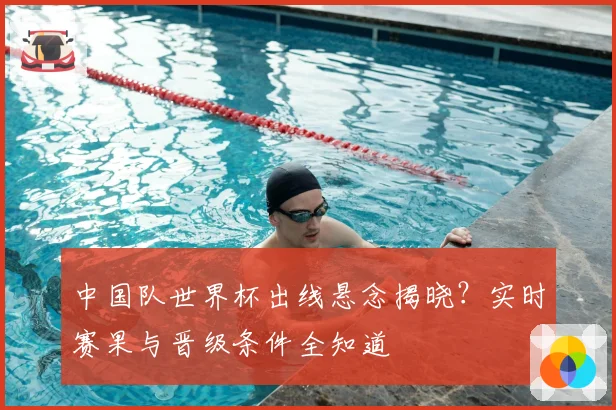 中国队世界杯出线悬念揭晓？实时赛果与晋级条件全知道