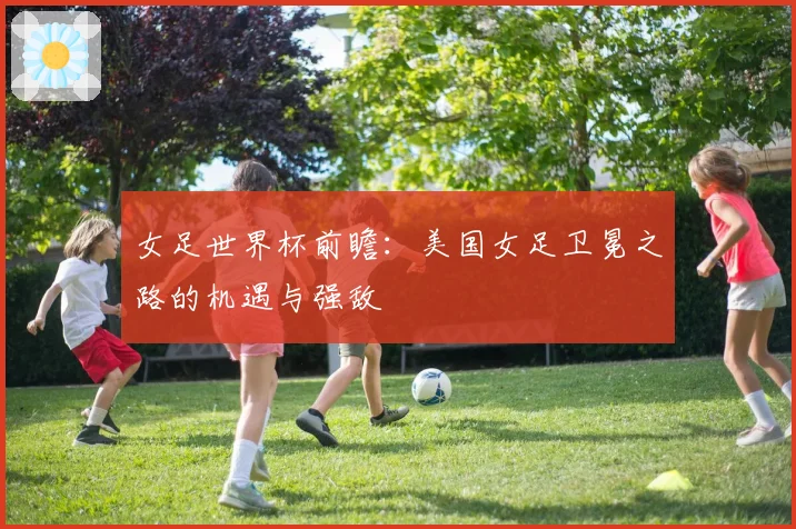 女足世界杯前瞻：美国女足卫冕之路的机遇与强敌