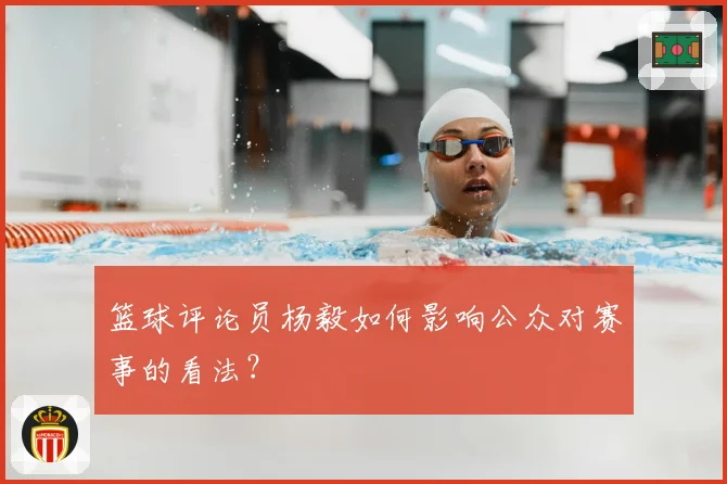 篮球评论员杨毅如何影响公众对赛事的看法？